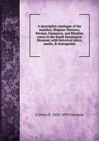 A descriptive catalogue of the maiolica, Hispano-Moresco, Persian, Damascus, and Rhodian wares in the South Kensington Museum: with historical notes, marks, &amp; monograms