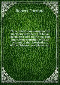 Three years' wanderings in the northern provinces of China, including a visit to the tea, silk, and cotton countries; with an account of the . horticulture of the Chinese, new plants, etc.