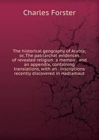 The historical geography of Arabia; or, The patriarchal evidences of revealed religion: a memoir . and an appendix, containing translations, with an . inscriptions recently discovered in Hadramaut