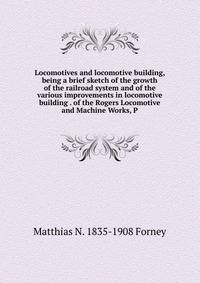 Locomotives and locomotive building, being a brief sketch of the growth of the railroad system and of the various improvements in locomotive building . of the Rogers Locomotive and Machine Works, P