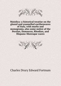 Maiolica: a historical treatise on the glazed and enamelled earthenwares of Italy, with marks and monograms, also some notice of the Persian, Damascus, Rhodian, and Hispano-Moresque wares