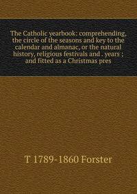 The Catholic yearbook: comprehending, the circle of the seasons and key to the calendar and almanac, or the natural history, religious festivals and . years ; and fitted as a Christmas pres
