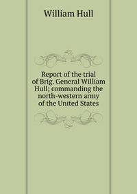 Report of the trial of Brig. General William Hull; commanding the north-western army of the United States
