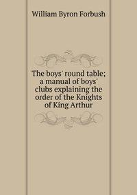 The boys' round table; a manual of boys' clubs explaining the order of the Knights of King Arthur