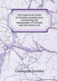 The historical works of Giraldus Cambrensis: containing the topography of Ireland, and the history of .