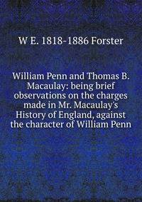 William Penn and Thomas B. Macaulay: being brief observations on the charges made in Mr. Macaulay's History of England, against the character of William Penn