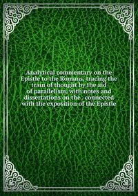 Analytical commentary on the Epistle to the Romans, tracing the train of thought by the aid of parallelism, with notes and dissertations on the . connected with the exposition of the Epistle