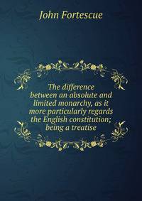 The difference between an absolute and limited monarchy, as it more particularly regards the English constitution; being a treatise