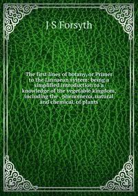 The first lines of botany, or Primer to the Linnaean system: being a simplified introduction to a knowledge of the vegetable kingdom, including the . phenomena, natural and chemical, of plants