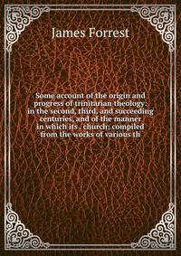 Some account of the origin and progress of trinitarian theology: in the second, third, and succeeding centuries, and of the manner in which its . church; compiled from the works of various th