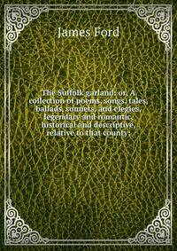 The Suffolk garland: or, A collection of poems, songs, tales, ballads, sonnets, and elegies, legendary and romantic, historical and descriptive, relative to that county;