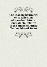 The Lyon in mourning: or, A collection of speeches, letters, journals etc. relative to the affairs of Prince Charles Edward Stuart