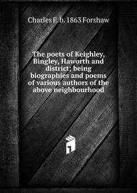 The poets of Keighley, Bingley, Haworth and district; being biographies and poems of various authors of the above neighbourhood