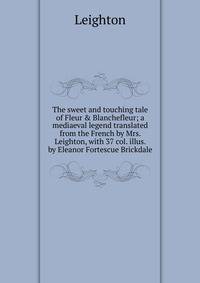 The sweet and touching tale of Fleur &amp; Blanchefleur; a mediaeval legend translated from the French by Mrs. Leighton, with 37 col. illus. by Eleanor Fortescue Brickdale