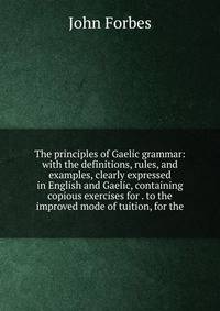 The principles of Gaelic grammar: with the definitions, rules, and examples, clearly expressed in English and Gaelic, containing copious exercises for . to the improved mode of tuition, for the