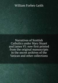 Narratives of Scottish Catholics under Mary Stuart and James VI: now first printed from the original manuscripts in the secret archives of the Vatican and other collections