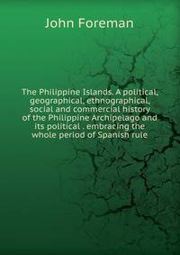 The Philippine Islands. A political, geographical, ethnographical, social and commercial history of the Philippine Archipelago and its political . embracing the whole period of Spanish rule
