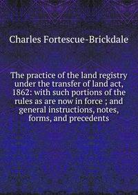 The practice of the land registry under the transfer of land act, 1862: with such portions of the rules as are now in force ; and general instructions, notes, forms, and precedents
