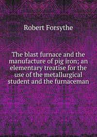 The blast furnace and the manufacture of pig iron; an elementary treatise for the use of the metallurgical student and the furnaceman
