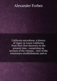 California microform: a history of Upper &amp; Lower California from their first discovery to the present time : comprising an account of the climate, . view of the missionary establishments and co