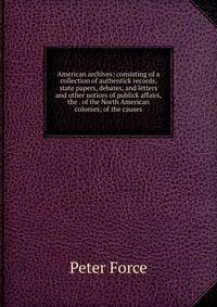 American archives: consisting of a collection of authentick records, state papers, debates, and letters and other notices of publick affairs, the . of the North American colonies; of the causes