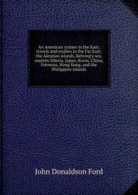 An American cruiser in the East; travels and studies in the Far East; the Aleutian islands, Behring's sea, eastern Siberia, Japan, Korea, China, Formosa, Hong Kong, and the Philippine islands