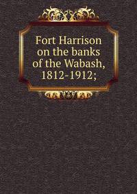 Fort Harrison on the banks of the Wabash, 1812-1912;