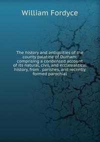 The history and antiquities of the county palatine of Durham; comprising a condensed account of its natural, civil, and ecclesiastical history, from . parishes, and recently formed parochial