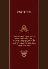 Tracts and other papers relating principally to the origin, settlement, and progress of the colonies in North America: from the discovery of the country to the year 1776