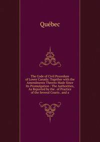 The Code of Civil Procedure of Lower Canada: Together with the Amendments Thereto Made Since Its Promulgation : The Authorities, As Reported by the . of Practice of the Several Courts . and a