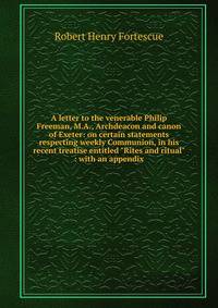 A letter to the venerable Philip Freeman, M.A., Archdeacon and canon of Exeter: on certain statements respecting weekly Communion, in his recent treatise entitled "Rites and ritual" : with an appendix