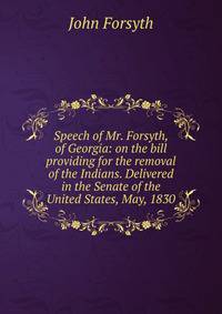 Speech of Mr. Forsyth, of Georgia: on the bill providing for the removal of the Indians. Delivered in the Senate of the United States, May, 1830