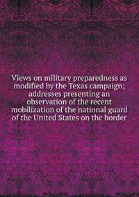 Views on military preparedness as modified by the Texas campaign; addresses presenting an observation of the recent mobilization of the national guard of the United States on the border