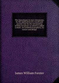 The Apocalypse its own interpreter, by the application of a sound and ancient rule for the interpreting of Holy Scripture: to which is added a short . on symbolical prophecy, its nature and design