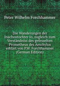 Die Wanderungen der Inachostochter Io, zugleich zum Verstandniss des gefesselten Prometheus des Aeschylos erklart von P.W. Forchhammer (German Edition)