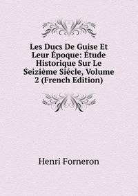 Les Ducs De Guise Et Leur Epoque: Etude Historique Sur Le Seizieme Siecle, Volume 2 (French Edition)