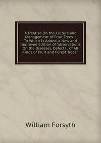 A Treatise On the Culture and Management of Fruit Trees .: To Which Is Added, a New and Improved Edition of "observations On the Diseases, Defects . of All Kinds of Fruit and Forest Trees" .