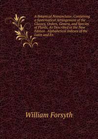 A Botanical Nomenclator, Containing a Systematical Arrangement of the Classes, Orders, Genera, and Species of Plants, As Described in the New Edition . Alphabetical Indexes of the Latin and En