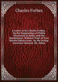A Letter to Sir Charles Forbes . On the Suppression of Public Discussion in India, and the Banishment, Without Trial, of Two British Editors from . by the Acting Governor-General, Mr. Adam