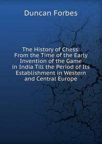 The History of Chess: From the Time of the Early Invention of the Game in India Till the Period of Its Establishment in Western and Central Europe