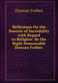 Reflexions On the Sources of Incredulity with Regard to Religion: By the Right Honourable Duncan Forbes .