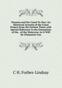 Panama and the Canal To-Day: An Historical Account of the Canal Project from the Earliest Times with Special Reference to the Enterprises of the . of the Waterway As It Will Be Ultimately Con