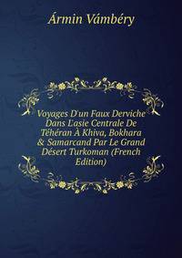 Voyages D'un Faux Derviche Dans L'asie Centrale De T?h?ran ? Khiva, Bokhara &amp; Samarcand Par Le Grand D?sert Turkoman (French Edition)