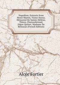 Napoleon: Extracts from Henri Martin, Victor Duruy, Memorial De Sainte-Helene, Thiers, Chateaubriand, Edgar Quinet, Madame De Remusat (French Edition)