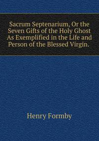 Sacrum Septenarium, Or the Seven Gifts of the Holy Ghost As Exemplified in the Life and Person of the Blessed Virgin. .
