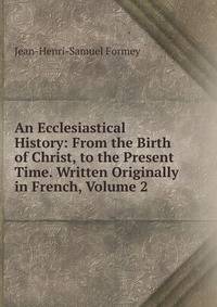 An Ecclesiastical History: From the Birth of Christ, to the Present Time. Written Originally in French, Volume 2