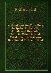 A Handbook for Travellers in Spain: Andalucia, Ronda and Granada, Murcia, Valencia, and Catalonia; the Portions Best Suited for the Invalid