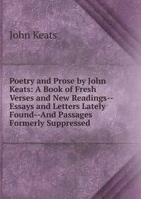 Poetry and Prose by John Keats: A Book of Fresh Verses and New Readings--Essays and Letters Lately Found--And Passages Formerly Suppressed