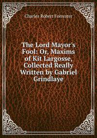 The Lord Mayor's Fool: Or, Maxims of Kit Largosse, Collected Really Written by Gabriel Grindlaye