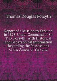 Report of a Mission to Yarkund in 1873, Under Command of Sir T. D. Forsyth: With Historical and Geographical Information Regarding the Possessions of the Ameer of Yarkund